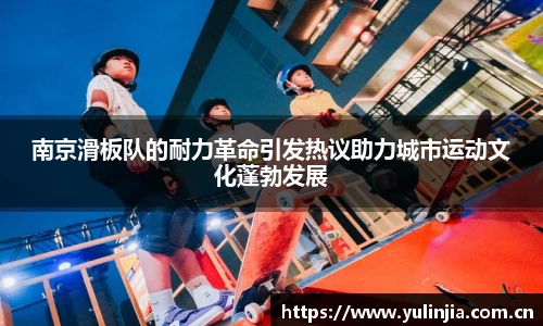 南京滑板队的耐力革命引发热议助力城市运动文化蓬勃发展