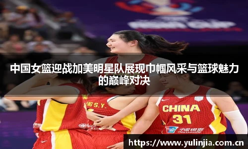 ac米兰官网中国女篮迎战加美明星队展现巾帼风采与篮球魅力的巅峰对决