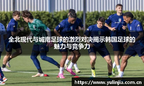 ac米兰官网全北现代与城南足球的激烈对决揭示韩国足球的魅力与竞争力