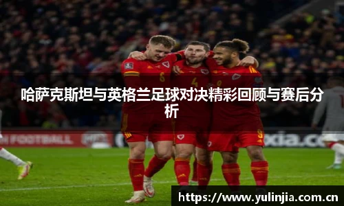 哈萨克斯坦与英格兰足球对决精彩回顾与赛后分析
