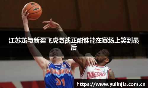 江苏龙与新疆飞虎激战正酣谁能在赛场上笑到最后