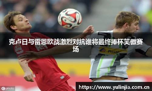 克卢日与雷恩欧战激烈对抗谁将最终捧杯笑傲赛场